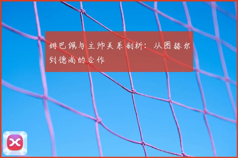 姆巴佩与主帅关系剖析：从图赫尔到德尚的合作
