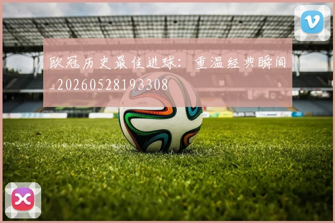 欧冠历史最佳进球：重温经典瞬间_20260528193308