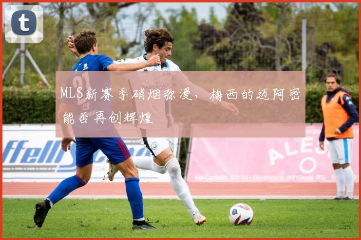 MLS新赛季硝烟弥漫，梅西的迈阿密能否再创辉煌