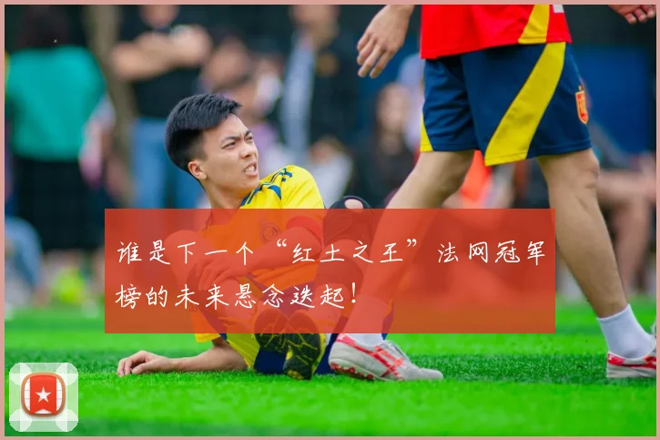 谁是下一个“红土之王”法网冠军榜的未来悬念迭起！