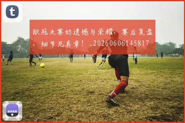 欧冠决赛的遗憾与荣耀，赛后复盘，细节见真章！_20260606145817