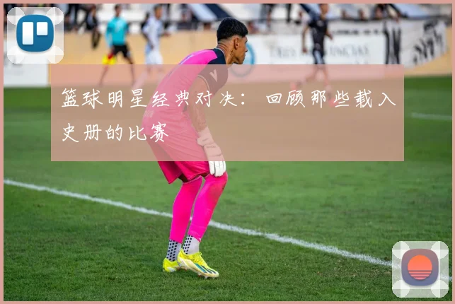 篮球明星经典对决：回顾那些载入史册的比赛