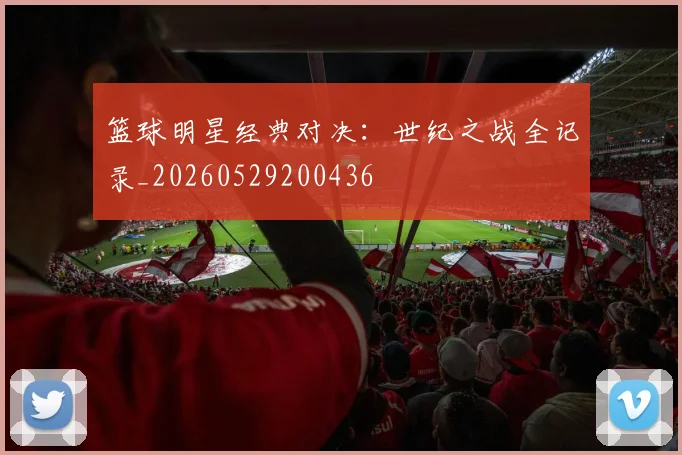 篮球明星经典对决：世纪之战全记录_20260529200436