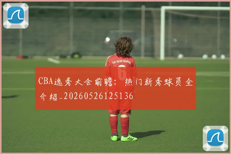 CBA选秀大会前瞻：热门新秀球员全介绍_20260526125136