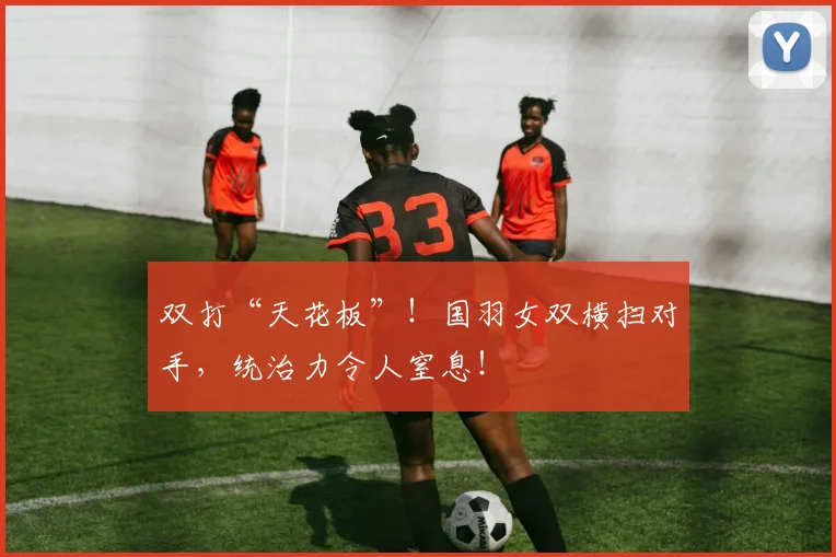 双打“天花板”！国羽女双横扫对手，统治力令人窒息！