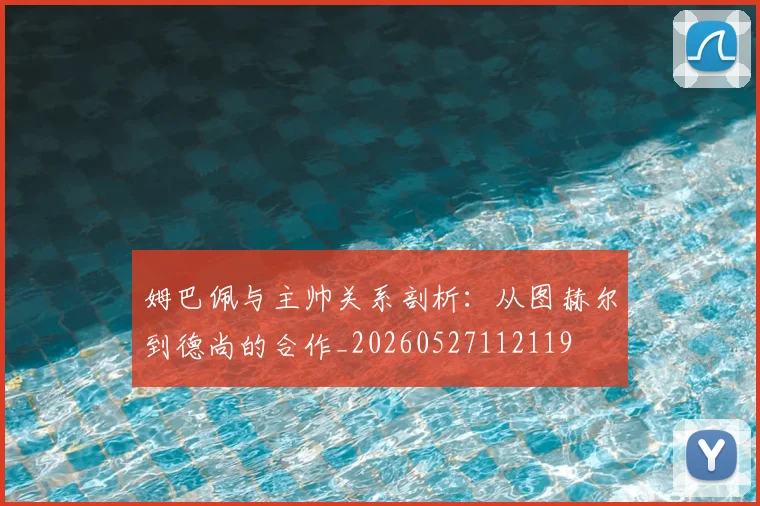 姆巴佩与主帅关系剖析：从图赫尔到德尚的合作_20260527112119
