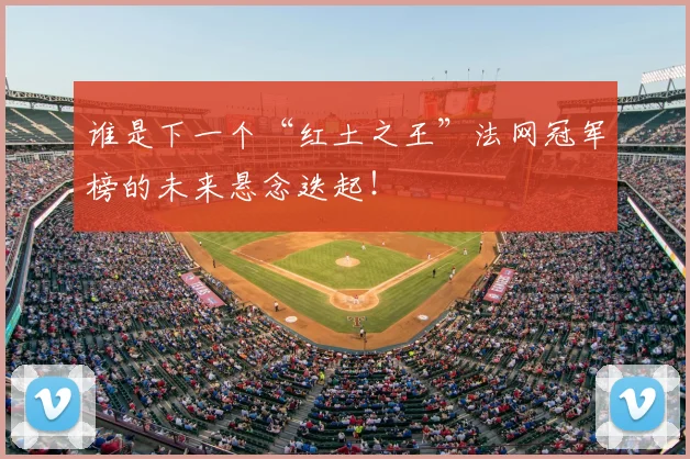 谁是下一个“红土之王”法网冠军榜的未来悬念迭起！