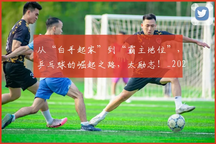 从“白手起家”到“霸主地位”，乒乓球的崛起之路，太励志！_20260601172916