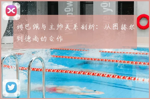 姆巴佩与主帅关系剖析：从图赫尔到德尚的合作