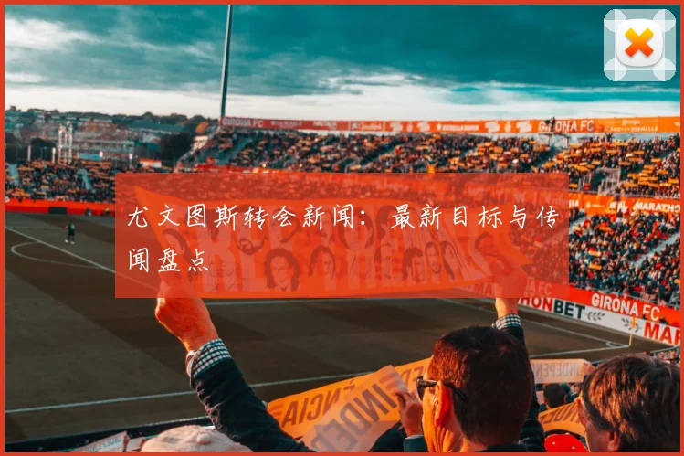 尤文图斯转会新闻：最新目标与传闻盘点